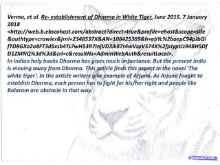 Verma, et al. Re- establishment of Dharma in White Tiger. June 2015. 7 January
2018
<http://web.b.ebscohost.com/abstract?direct=true&profile=ehost&scope=site
&authtype=crawler&jrnl=2348537X&AN=108425369&h=ebYc%2baepC94pJbGi
fTD8GXo2o8FT3d5xsb4Ts7wH53R7InjVD3lk87t4wVzoV574X%2fpJyptJz94BH5Df
D1ZMNQ%3d%3d&crl=c&resultNs=AdminWebAuth&resultLocal>.
In Indian holy books Dharma has gives much importance. But the present India
is moving away from Dharma. This article finds this aspect in the novel 'The
white tiger'. In the article writers give example of Arjuna. As Arjuna fought to
establish Dharma, each person has to fight for his/her right and people like
Balaram are obstacle in that way.
 