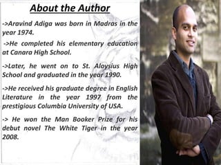 About the Author
->Aravind Adiga was born in Madras in the
year 1974.
->He completed his elementary education
at Canara High School.
->Later, he went on to St. Aloysius High
School and graduated in the year 1990.
->He received his graduate degree in English
Literature in the year 1997 from the
prestigious Columbia University of USA.
-> He won the Man Booker Prize for his
debut novel The White Tiger in the year
2008.
 