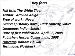 Key facts
Full title: The White Tiger
Author: Aravind Adiga
Type of work: Novel
Genre: Epistolary novel, Dark comedy, Satire
Language: Indian English
Date of first Publication: April 22, 2008
Publisher: Harper Collins India, 2008
Narrator: Balram Halwai
Technique: Flashback
 