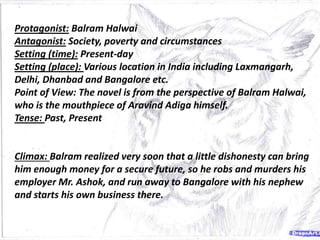 Protagonist: Balram Halwai
Antagonist: Society, poverty and circumstances
Setting (time): Present-day
Setting (place): Various location in India including Laxmangarh,
Delhi, Dhanbad and Bangalore etc.
Point of View: The novel is from the perspective of Balram Halwai,
who is the mouthpiece of Aravind Adiga himself.
Tense: Past, Present
Climax: Balram realized very soon that a little dishonesty can bring
him enough money for a secure future, so he robs and murders his
employer Mr. Ashok, and run away to Bangalore with his nephew
and starts his own business there.
 