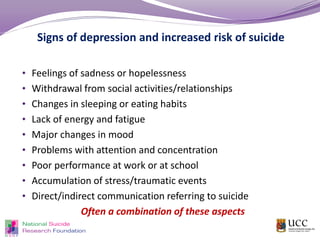 Signs of depression and increased risk of suicide
• Feelings of sadness or hopelessness
• Withdrawal from social activities/relationships
• Changes in sleeping or eating habits
• Lack of energy and fatigue
• Major changes in mood
• Problems with attention and concentration
• Poor performance at work or at school
• Accumulation of stress/traumatic events
• Direct/indirect communication referring to suicide
Often a combination of these aspects
 