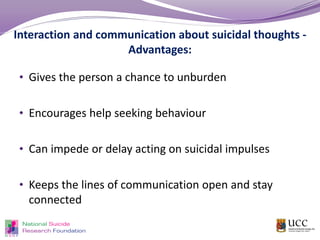 Interaction and communication about suicidal thoughts -
Advantages:
• Gives the person a chance to unburden
• Encourages help seeking behaviour
• Can impede or delay acting on suicidal impulses
• Keeps the lines of communication open and stay
connected
 