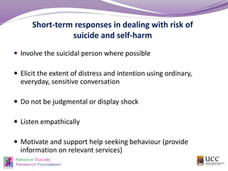Short-term responses in dealing with risk of
suicide and self-harm
 Involve the suicidal person where possible
 Elicit the extent of distress and intention using ordinary,
everyday, sensitive conversation
 Do not be judgmental or display shock
 Listen empathically
 Motivate and support help seeking behaviour (provide
information on relevant services)
 