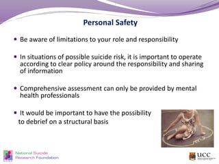 Personal Safety
 Be aware of limitations to your role and responsibility
 In situations of possible suicide risk, it is important to operate
according to clear policy around the responsibility and sharing
of information
 Comprehensive assessment can only be provided by mental
health professionals
 It would be important to have the possibility
to debrief on a structural basis
 