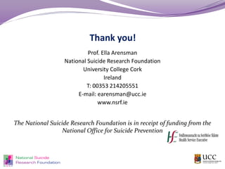 Thank you!
Prof. Ella Arensman
National Suicide Research Foundation
University College Cork
Ireland
T: 00353 214205551
E-mail: earensman@ucc.ie
www.nsrf.ie
The National Suicide Research Foundation is in receipt of funding from the
National Office for Suicide Prevention
 