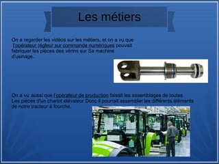 Les métiers
On a regarder les vidéos sur les métiers, et on a vu que
l’opérateur régleur sur commande numériques pouvait
fabriquer les pièces des vérins sur Sa machine
d'usinage.
On a vu aussi que l’opérateur de production faisait les assemblages de toutes
Les pièces d'un chariot élévateur Donc il pourrait assembler les différents éléments
de notre tracteur à fourche.
 