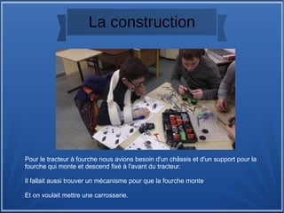 La construction
Pour le tracteur à fourche nous avions besoin d'un châssis et d'un support pour la 
fourche qui monte et descend fixé à l'avant du tracteur.
Il fallait aussi trouver un mécanisme pour que la fourche monte 
Et on voulait mettre une carrosserie.
 