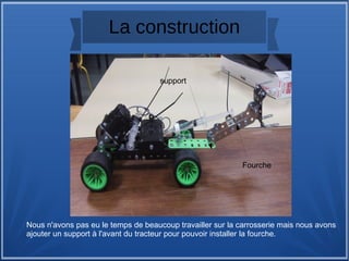 La construction
Nous n'avons pas eu le temps de beaucoup travailler sur la carrosserie mais nous avons
ajouter un support à l'avant du tracteur pour pouvoir installer la fourche.
support
Fourche
 