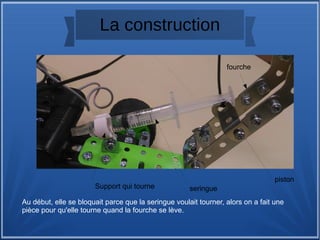 La construction
Au début, elle se bloquait parce que la seringue voulait tourner, alors on a fait une
pièce pour qu'elle tourne quand la fourche se lève.
seringue
fourche
piston
Support qui tourne
 