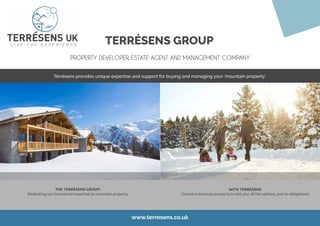 TERRÉSENS GROUP
PROPERTY DEVELOPER, ESTATE AGENT AND MANAGEMENT COMPANY
www.terresens.co.uk
Terrésens provides unique expertise and support for buying and managing your ‘mountain property’.
THE TERRÉSENS GROUP:
Dedicating our transversal expertise to mountain property
WITH TERRÉSENS
Choose a mountain property to suit you: all the options, and no obligations!
 