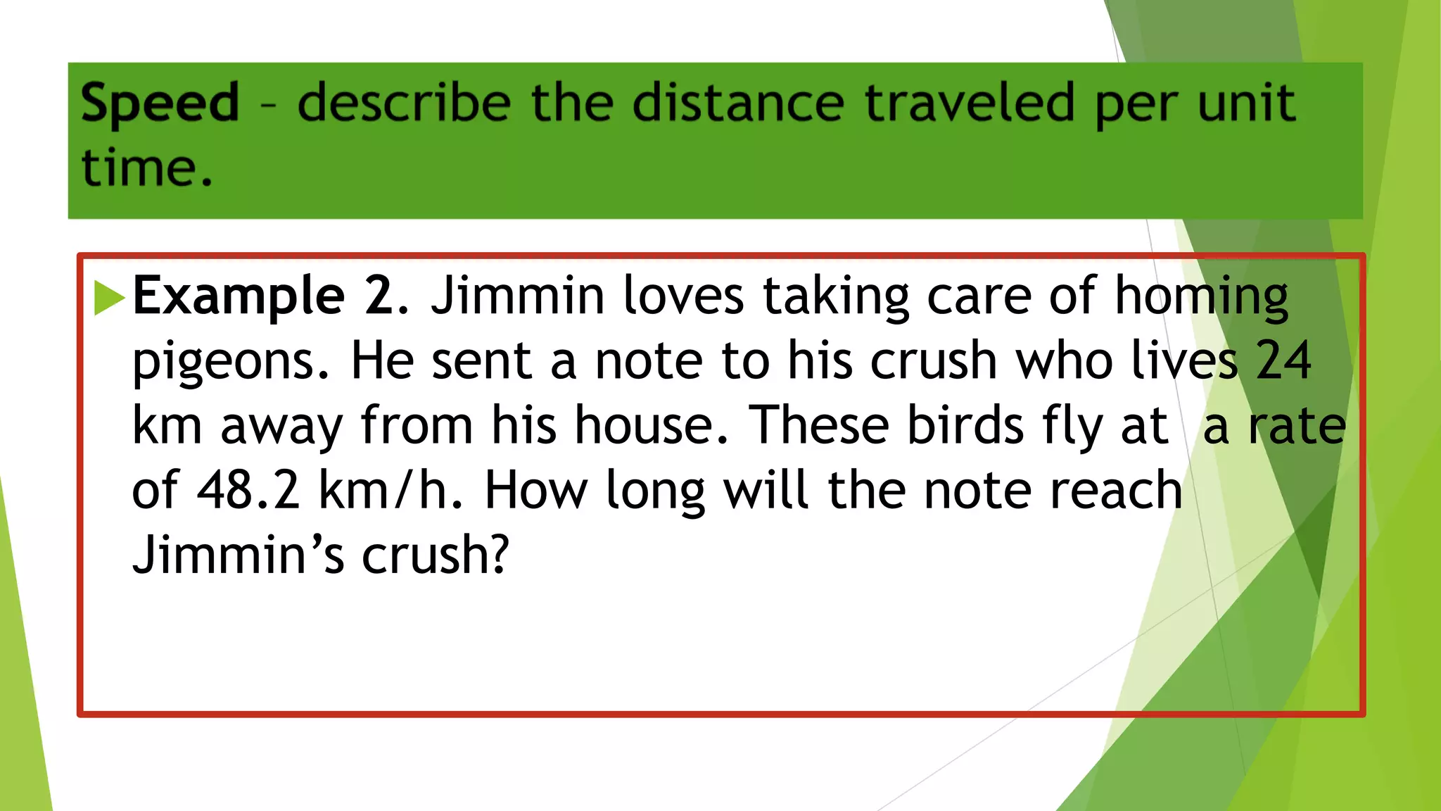 Example 2. Jimmin loves taking care of homing
pigeons. He sent a note to his crush who lives 24
km away from his house. These birds fly at a rate
of 48.2 km/h. How long will the note reach
Jimmin’s crush?
 