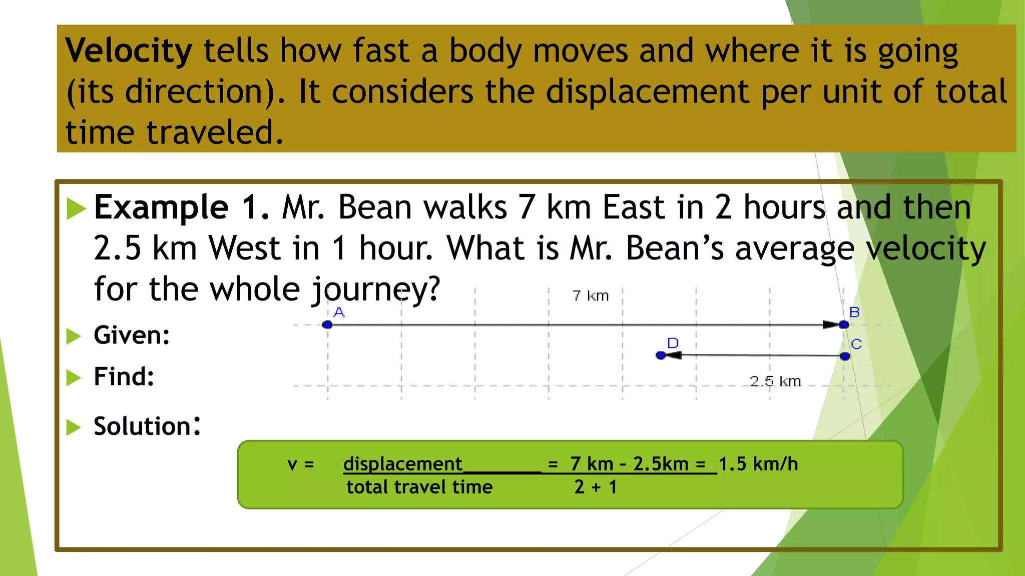  Example 1. Mr. Bean walks 7 km East in 2 hours and then
2.5 km West in 1 hour. What is Mr. Bean’s average velocity
for the whole journey?
 Given:
 Find:
 Solution:
Velocity tells how fast a body moves and where it is going
(its direction). It considers the displacement per unit of total
time traveled.
v = displacement_______ = 7 km – 2.5km = 1.5 km/h
total travel time 2 + 1
 