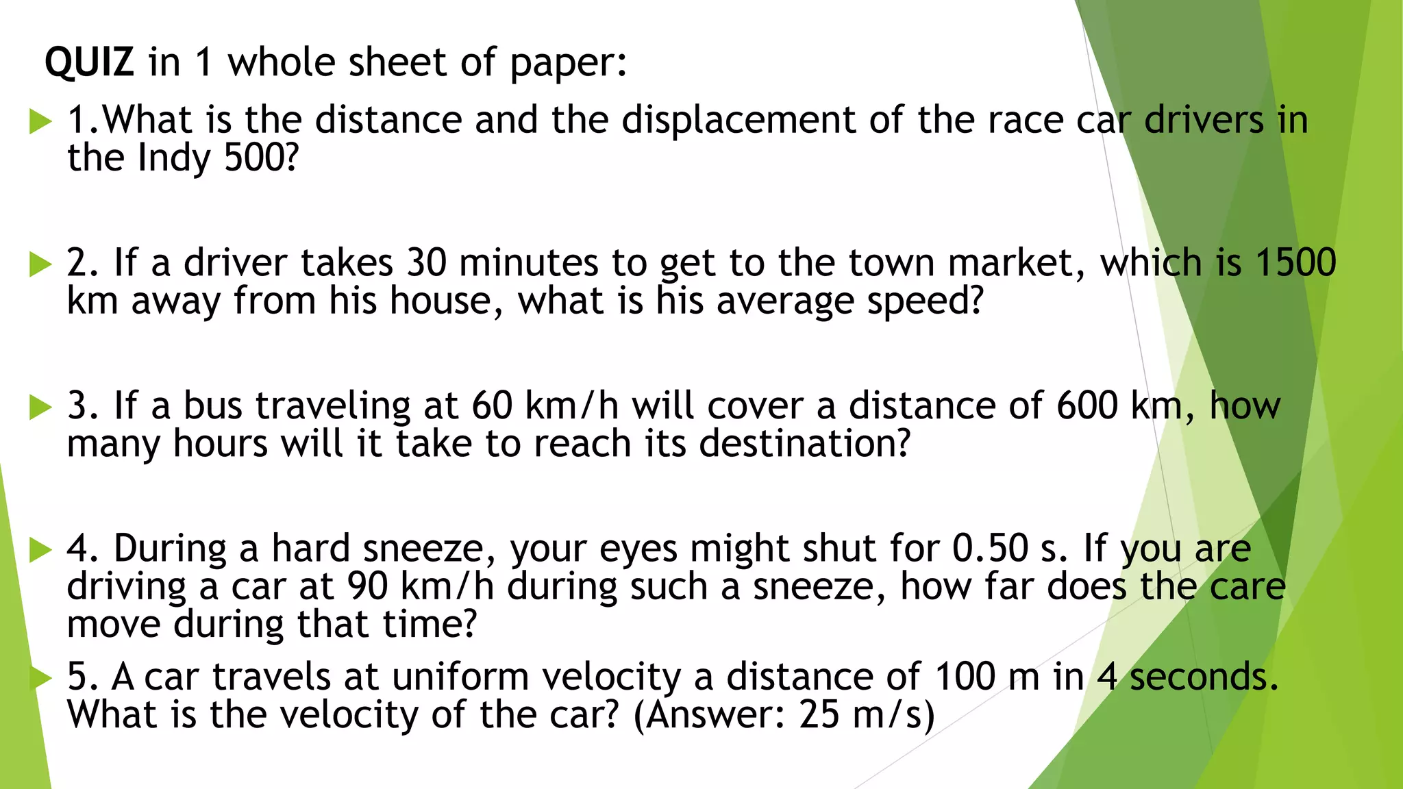 QUIZ in 1 whole sheet of paper:
 1.What is the distance and the displacement of the race car drivers in
the Indy 500?
 2. If a driver takes 30 minutes to get to the town market, which is 1500
km away from his house, what is his average speed?
 3. If a bus traveling at 60 km/h will cover a distance of 600 km, how
many hours will it take to reach its destination?
 4. During a hard sneeze, your eyes might shut for 0.50 s. If you are
driving a car at 90 km/h during such a sneeze, how far does the care
move during that time?
 5. A car travels at uniform velocity a distance of 100 m in 4 seconds.
What is the velocity of the car? (Answer: 25 m/s)
 