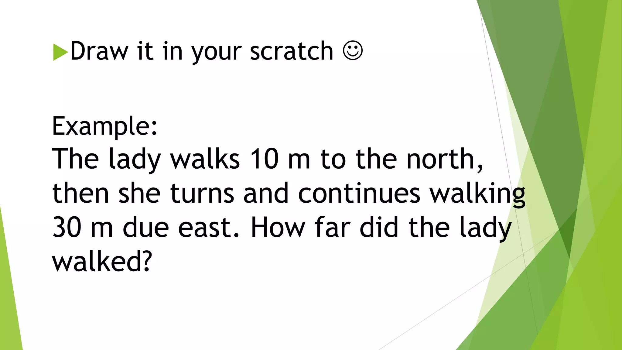 Draw it in your scratch 
Example:
The lady walks 10 m to the north,
then she turns and continues walking
30 m due east. How far did the lady
walked?
 