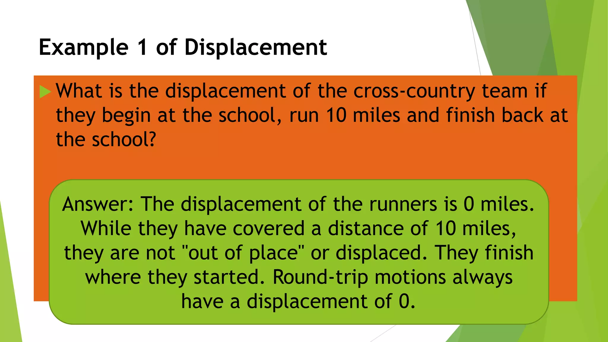 Example 1 of Displacement
 What is the displacement of the cross-country team if
they begin at the school, run 10 miles and finish back at
the school?
Answer: The displacement of the runners is 0 miles.
While they have covered a distance of 10 miles,
they are not "out of place" or displaced. They finish
where they started. Round-trip motions always
have a displacement of 0.
 