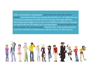 Roller utkristalliseras i alla grupper. Rollerna kan vara mer eller mindre
statiska, beroende på vilken typ av grupp det handlar om. I en stabil eller rent
av statisk primärgrupp är det lätt att få en roll som man sedan behåller.
Sekundärgrupper präglas mer av ett in- och utflöde av medlemmar, vilket gör
att rollerna inte blir lika stabila som i primärgruppen. En person behöver inte
inneha samma roll i alla sina grupper eftersom man i varje grupp samspelar
med andra individer och tillsammans med dem formar de olika rollerna.
 
