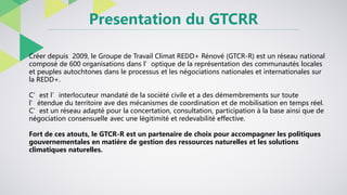 Presentation du GTCRR
Créer depuis 2009, le Groupe de Travail Climat REDD+ Rénové (GTCR-R) est un réseau national
composé ...
