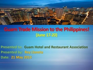 Guam Trade Mission to the Philippines!
(June 17-20)
Presented to: Guam Hotel and Restaurant Association
Presented by: Rey Llaneta
Date: 21 May 2015
 