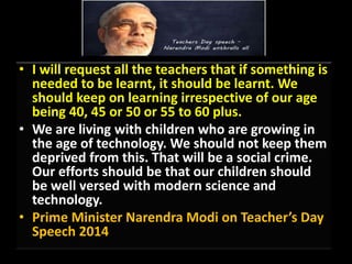 • I will request all the teachers that if something is
needed to be learnt, it should be learnt. We
should keep on learning irrespective of our age
being 40, 45 or 50 or 55 to 60 plus.
• We are living with children who are growing in
the age of technology. We should not keep them
deprived from this. That will be a social crime.
Our efforts should be that our children should
be well versed with modern science and
technology.
• Prime Minister Narendra Modi on Teacher’s Day
Speech 2014
 