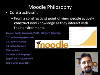 Moodle Philosophy
• Constructivism:
– From a constructivist point of view, people actively
construct new knowledge as they interact with
their environments.
Creator: Martin Dougiamas, Perth, Western Australia
33.3 million registered users
3.13 million courses
1.2 million teachers
206 countries
Available in 78 languages
Largest site – 607,500 users
Fast growing since 2003
 