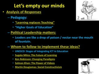 Let’s empty our minds
• Analysis of Responses
– Pedagogy:
• “Learning replaces Teaching”
• “Higher Goals of Education”
– Political Leadership matters:
• Leaders are like a drop of poison / nectar near the mouth
of fountain.
– Whom to follow to implement these ideas?
• UNESCO: Stages of Integrating ICT in Education
• Sugato Mitra: The Future of Learning
• Ken Robinson: Changing Paradigms
• Salman Khan: The Power of Videos
• Martin Dougiamas: Social Constructivism
 