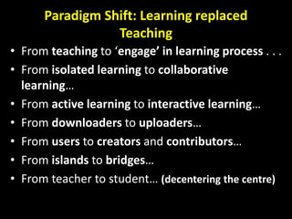 Paradigm Shift: Learning replaced
Teaching
• From teaching to ‘engage’ in learning process . . .
• From isolated learning to collaborative
learning…
• From active learning to interactive learning…
• From downloaders to uploaders…
• From users to creators and contributors…
• From islands to bridges…
• From teacher to student… (decentering the centre)
 