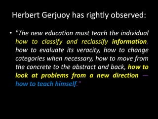 Herbert Gerjuoy has rightly observed:
• "The new education must teach the individual
how to classify and reclassify information,
how to evaluate its veracity, how to change
categories when necessary, how to move from
the concrete to the abstract and back, how to
look at problems from a new direction —
how to teach himself."
 