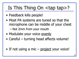 Is This Thing On <tap tap>?  Feedback kills people! Most PA systems are tuned so that the microphone can be middle of your chest Not 2mm from your mouth Modulate your voice  evenly Careful – turning head affects volume! If not using a mic –  project  your voice! 