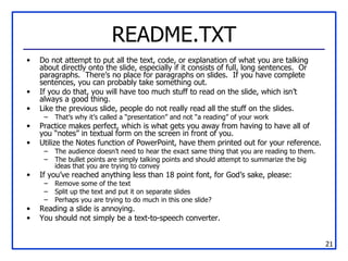 README.TXT Do not attempt to put all the text, code, or explanation of what you are talking about directly onto the slide, especially if it consists of full, long sentences.  Or paragraphs.  There’s no place for paragraphs on slides.  If you have complete sentences, you can probably take something out. If you do that, you will have too much stuff to read on the slide, which isn’t always a good thing. Like the previous slide, people do not really read all the stuff on the slides. That’s why it’s called a “presentation” and not “a reading” of your work Practice makes perfect, which is what gets you away from having to have all of you “notes” in textual form on the screen in front of you. Utilize the Notes function of PowerPoint, have them printed out for your reference. The audience doesn’t need to hear the exact same thing that you are reading to them. The bullet points are simply talking points and should attempt to summarize the big ideas that you are trying to convey If you’ve reached anything less than 18 point font, for God’s sake, please: Remove some of the text Split up the text and put it on separate slides Perhaps you are trying to do much in this one slide? Reading a slide is annoying. You should not simply be a text-to-speech converter. 