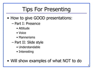 Tips For Presenting How to give GOOD presentations: Part I: Presence Attitude Voice Mannerisms Part II: Slide style Understandable Interesting Will show examples of what NOT to do 