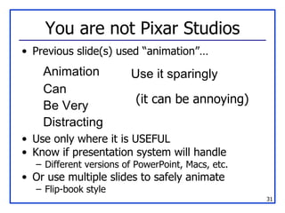 You are not Pixar Studios Previous slide(s) used “animation”… Use only where it is USEFUL Know if presentation system will handle Different versions of PowerPoint, Macs, etc. Or use multiple slides to safely animate Flip-book style Animation Can Be Very Distracting Use it sparingly (it can be annoying) 