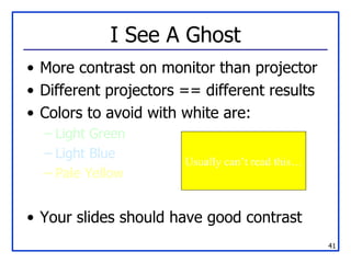 I See A Ghost More contrast on monitor than projector Different projectors == different results Colors to avoid with white are:  Light Green Light Blue Pale Yellow Your slides should have good contrast Usually can’t read this… 