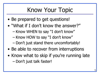 Know Your Topic Be prepared to get questions! “What if I don’t know the answer?” Know WHEN to say “I don’t know” Know HOW to say “I don’t know” Don’t just stand there uncomfortably! Be able to recover from interruptions Know what to skip if you’re running late Don’t just talk faster! 