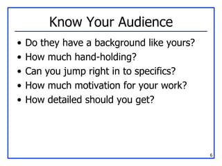 Know Your Audience Do they have a background like yours? How much hand-holding? Can you jump right in to specifics? How much motivation for your work? How detailed should you get? 