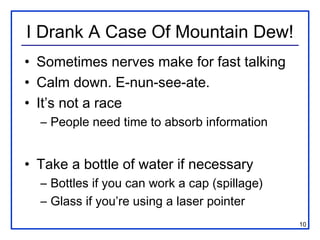 I Drank A Case Of Mountain Dew!
• Sometimes nerves make for fast talking
• Calm down. E-nun-see-ate.
• It’s not a race
  – People need time to absorb information


• Take a bottle of water if necessary
  – Bottles if you can work a cap (spillage)
  – Glass if you’re using a laser pointer
                                               10
 
