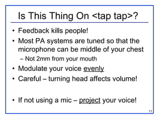 Is This Thing On <tap tap>?
• Feedback kills people!
• Most PA systems are tuned so that the
  microphone can be middle of your chest
  – Not 2mm from your mouth
• Modulate your voice evenly
• Careful – turning head affects volume!


• If not using a mic – project your voice!
                                             11
 