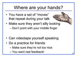 Where are your hands?
• You have a set of “moves”
  that repeat during your talk
• Make sure they aren’t silly looking
  – Don’t point with your middle finger


• Can videotape yourself speaking
• Do a practice for friends
  – Make sure they’re not too nice
  – You want real feedback!               12
 