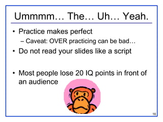 Ummmm… The… Uh… Yeah.
• Practice makes perfect
  – Caveat: OVER practicing can be bad…
• Do not read your slides like a script


• Most people lose 20 IQ points in front of
  an audience



                                              16
 