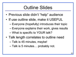Outline Slides
• Previous slide didn’t “help” audience
• If use outline slide, make it USEFUL
  – Everyone (hopefully) introduces their topic
  – Everyone explains their work, gives results
  – What is specific to YOUR talk?
• Talk length correlates to outline need
  – Talk is 45 minutes, maybe!
  – Talk is 5 minutes… probably not.

                                                  20
 