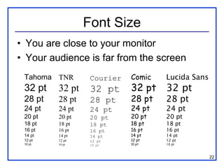 Font Size
• You are close to your monitor
• Your audience is far from the screen
 Tahoma TNR       Courier   Comic   Lucida Sans
 32 pt   32 pt    32 pt     32 pt   32 pt
 28 pt   28 pt    28 pt     28 pt   28 pt
 24 pt   24 pt    24 pt     24 pt   24 pt
 20 pt   20 pt    20 pt     20 pt   20 pt
 18 pt   18 pt    18 pt     18 pt   18 pt
 16 pt   16 pt    16 pt     16 pt   16 pt
 14 pt   14 pt    14 pt     14 pt   14 pt
 12 pt   12 pt    12 pt     12 pt   12 pt
 10 pt   10 pt    10 pt     10 pt   10 pt



                                                  22
 