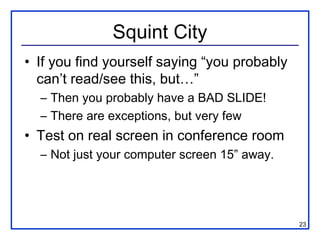 Squint City
• If you find yourself saying “you probably
  can’t read/see this, but…”
  – Then you probably have a BAD SLIDE!
  – There are exceptions, but very few
• Test on real screen in conference room
  – Not just your computer screen 15” away.




                                              23
 
