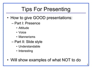 Tips For Presenting
• How to give GOOD presentations:
  – Part I: Presence
     • Attitude
     • Voice
     • Mannerisms
  – Part II: Slide style
     • Understandable
     • Interesting


• Will show examples of what NOT to do
                                         3
 