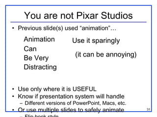 You are not Pixar Studios
• Previous slide(s) used “animation”…
    Animation           Use it sparingly
    Can
                         (it can be annoying)
    Be Very
    Distracting


• Use only where it is USEFUL
• Know if presentation system will handle
  – Different versions of PowerPoint, Macs, etc.
• Or use multiple slides to safely animate         31
 