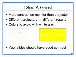 I See A Ghost
• More contrast on monitor than projector
• Different projectors == different results
• Colors to avoid with white are:
  – Light Green
  – Light Blue
                       Usually can’t read this…
  – Pale Yellow


• Your slides should have good contrast
                                                  41
 
