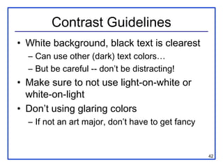Contrast Guidelines
• White background, black text is clearest
  – Can use other (dark) text colors…
  – But be careful -- don’t be distracting!
• Make sure to not use light-on-white or
  white-on-light
• Don’t using glaring colors
  – If not an art major, don’t have to get fancy


                                                   42
 