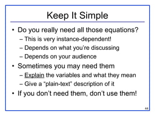 Keep It Simple
• Do you really need all those equations?
  – This is very instance-dependent!
  – Depends on what you’re discussing
  – Depends on your audience
• Sometimes you may need them
  – Explain the variables and what they mean
  – Give a “plain-text” description of it
• If you don’t need them, don’t use them!

                                               44
 