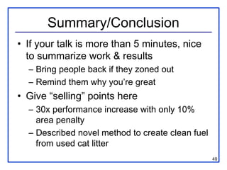 Summary/Conclusion
• If your talk is more than 5 minutes, nice
  to summarize work & results
  – Bring people back if they zoned out
  – Remind them why you’re great
• Give “selling” points here
  – 30x performance increase with only 10%
    area penalty
  – Described novel method to create clean fuel
    from used cat litter
                                                  49
 
