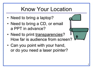 Know Your Location
• Need to bring a laptop?
• Need to bring a CD, or email
  a PPT in advance?
• Need to print transparencies?
  How far is audience from screen?
• Can you point with your hand,
  or do you need a laser pointer?


                                     7
 