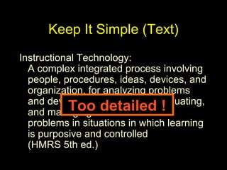 Keep It Simple (Text)
Instructional Technology:
A complex integrated process involving
people, procedures, ideas, devices, and
organization, for analyzing problems
and devising, implementing, evaluating,
and managing solutions to those
problems in situations in which learning
is purposive and controlled
(HMRS 5th ed.)
Too detailed !
 