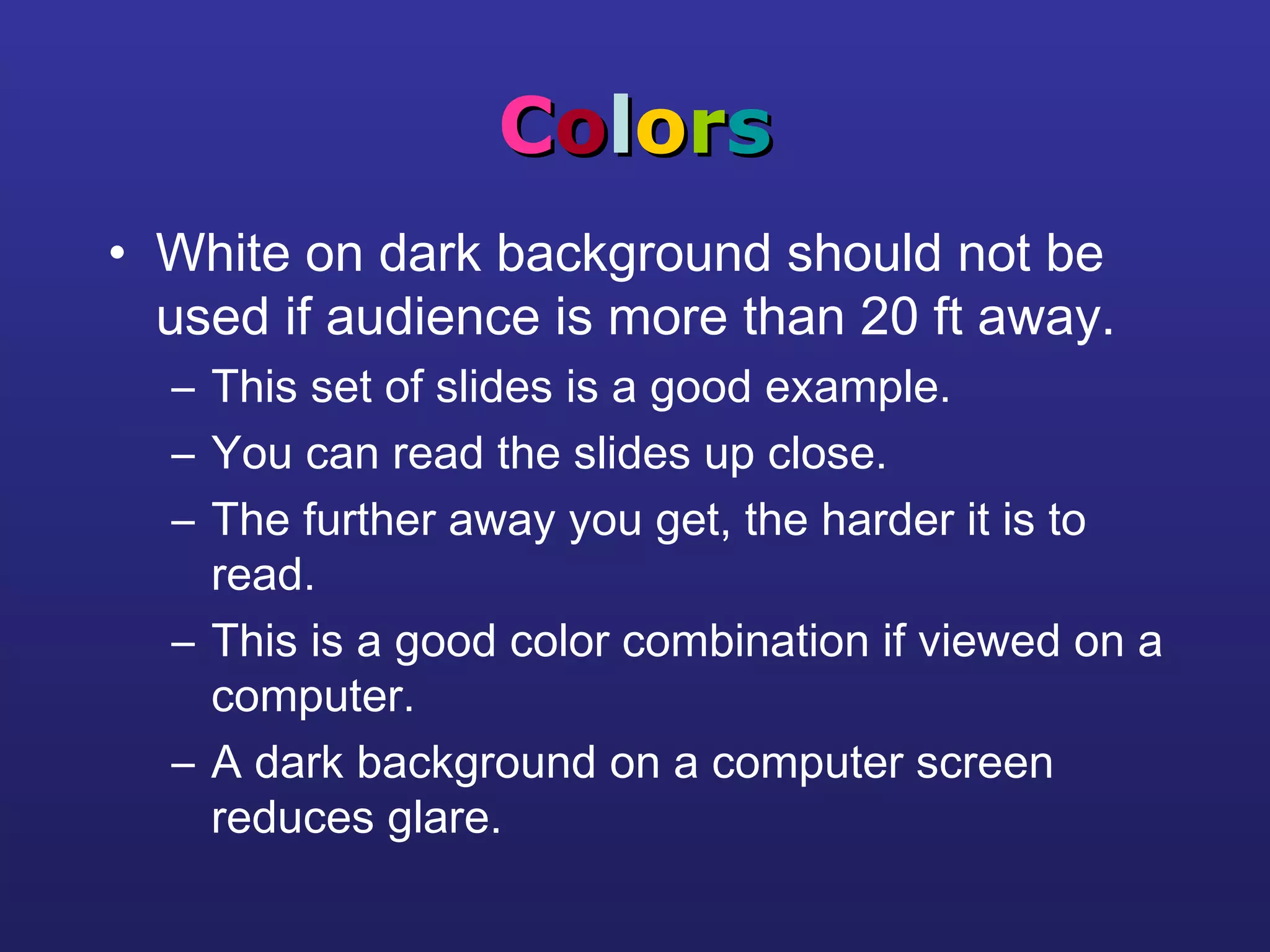 CCoolloorrss
• White on dark background should not be
used if audience is more than 20 ft away.
– This set of slides is a good example.
– You can read the slides up close.
– The further away you get, the harder it is to
read.
– This is a good color combination if viewed on a
computer.
– A dark background on a computer screen
reduces glare.
 